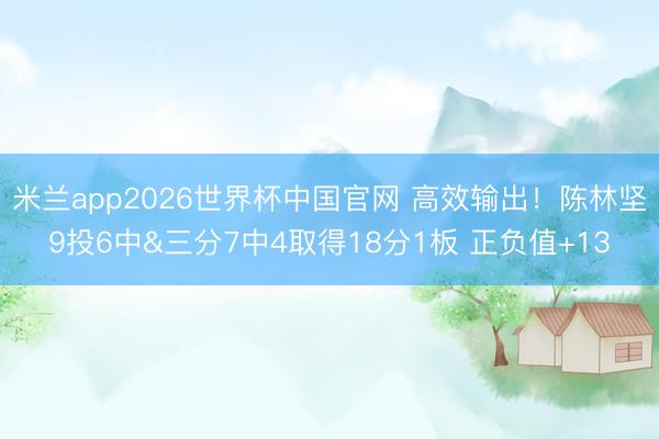 米兰app2026世界杯中国官网 高效输出！陈林坚9投6中&三分7中4取得18分1板 正负值+13
