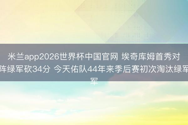 米兰app2026世界杯中国官网 埃奇库姆首秀对阵绿军砍34分 今天佑队44年来季后赛初次淘汰绿军