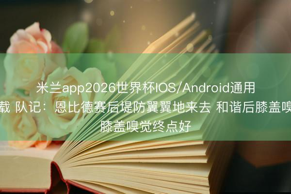 米兰app2026世界杯IOS/Android通用手机版下载 队记：恩比德赛后堤防翼翼地来去 和谐后膝盖嗅觉终点好