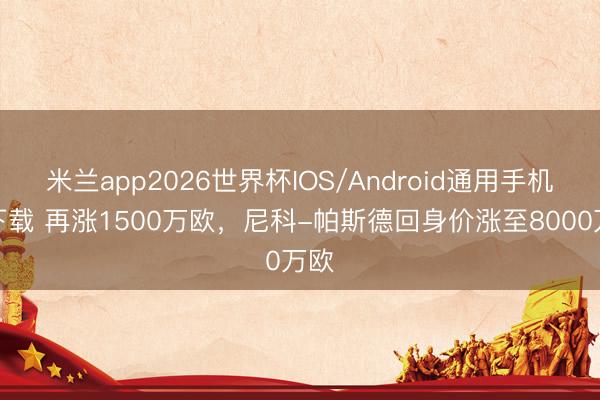 米兰app2026世界杯IOS/Android通用手机版下载 再涨1500万欧，尼科-帕斯德回身价涨至8000万欧