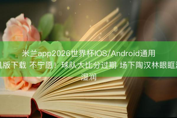 米兰app2026世界杯IOS/Android通用手机版下载 不宁愿！球队大比分过期 场下陶汉林眼眶湿润