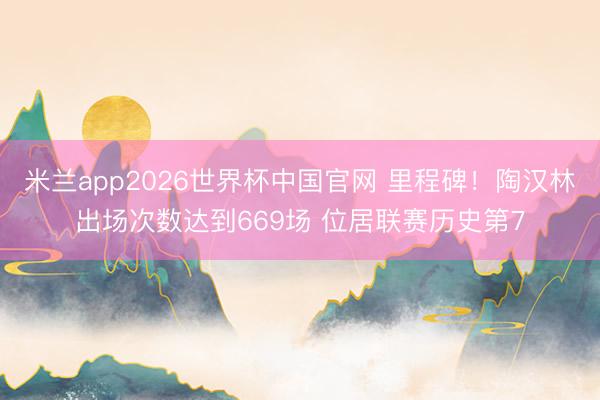 米兰app2026世界杯中国官网 里程碑！陶汉林出场次数达到669场 位居联赛历史第7