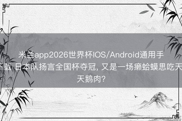 米兰app2026世界杯IOS/Android通用手机版下载 日本队扬言全国杯夺冠, 又是一场癞蛤蟆思吃天鹅肉?