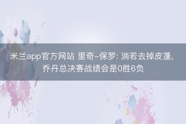 米兰app官方网站 里奇-保罗: 淌若去掉皮蓬, 乔丹总决赛战绩会是0胜6负