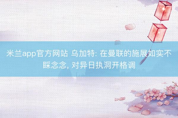 米兰app官方网站 乌加特: 在曼联的施展如实不睬念念, 对异日执洞开格调