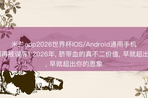 米兰app2026世界杯IOS/Android通用手机版下载 别再被误导! 2026年， 脐带血的真不二价值， 早就超出你的思象