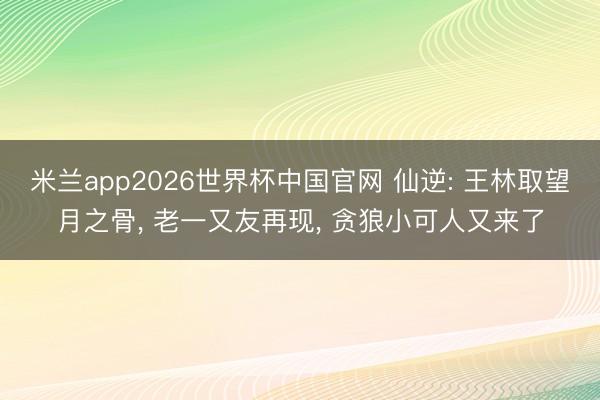 米兰app2026世界杯中国官网 仙逆: 王林取望月之骨, 老一又友再现, 贪狼小可人又来了