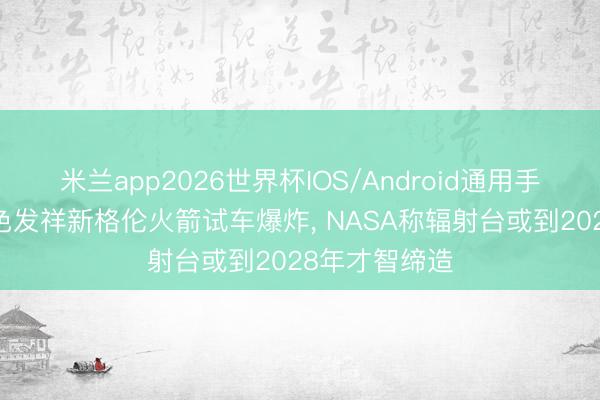 米兰app2026世界杯IOS/Android通用手机版下载 蓝色发祥新格伦火箭试车爆炸, NASA称辐射台或到2028年才智缔造