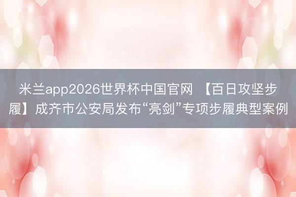 米兰app2026世界杯中国官网 【百日攻坚步履】成齐市公安局发布“亮剑”专项步履典型案例