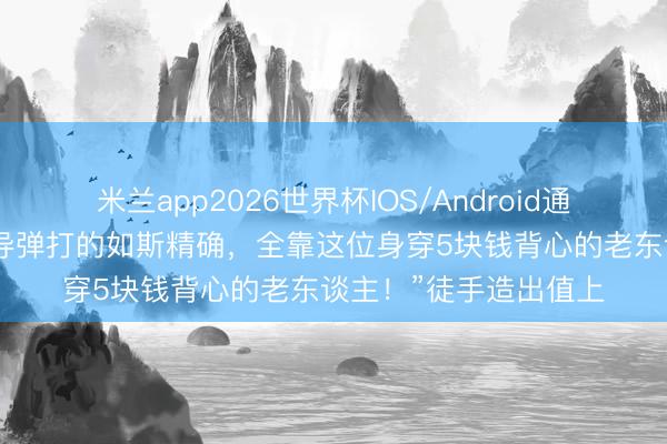 米兰app2026世界杯IOS/Android通用手机版下载 “中国导弹打的如斯精确，全靠这位身穿5块钱背心的老东谈主！”徒手造出值上