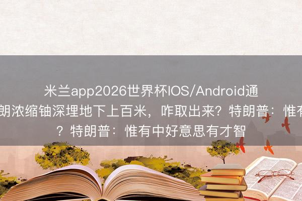 米兰app2026世界杯IOS/Android通用手机版下载 伊朗浓缩铀深埋地下上百米，咋取出来？特朗普：惟有中好意思有才智