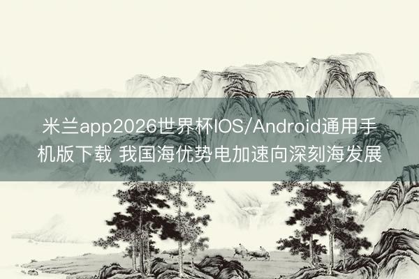 米兰app2026世界杯IOS/Android通用手机版下载 我国海优势电加速向深刻海发展