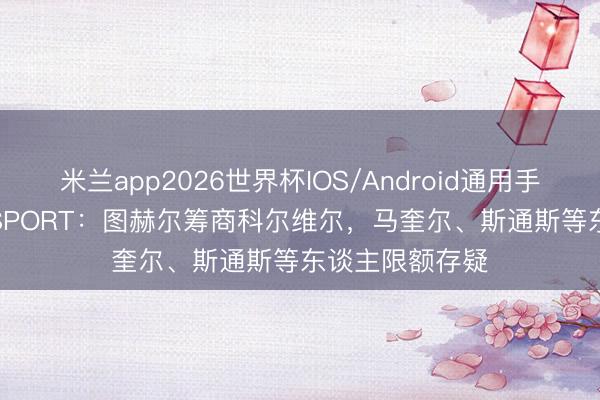 米兰app2026世界杯IOS/Android通用手机版下载 talkSPORT：图赫尔筹商科尔维尔，马奎尔、斯通斯等东谈主限额存疑
