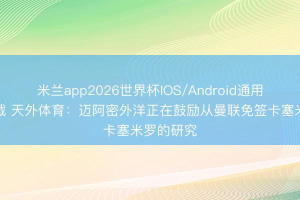 米兰app2026世界杯IOS/Android通用手机版下载 天外体育：迈阿密外洋正在鼓励从曼联免签卡塞米罗的研究