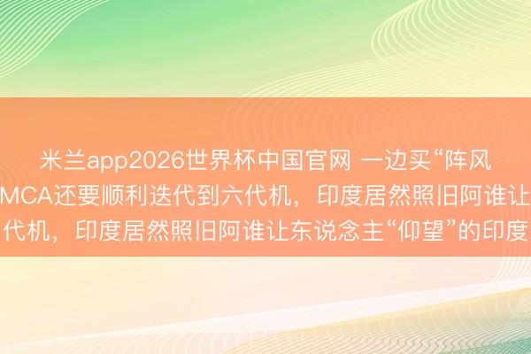 米兰app2026世界杯中国官网 一边买“阵风”、一边要造苏-57，AMCA还要顺利迭代到六代机，印度居然照旧阿谁让东说念主“仰望”的印度