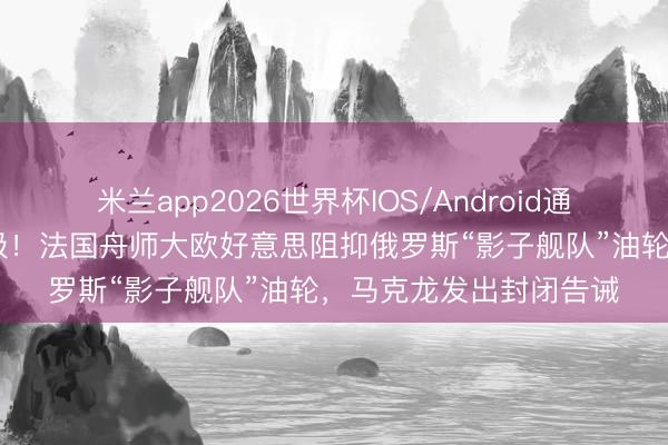 米兰app2026世界杯IOS/Android通用手机版下载 围堵升级！法国舟师大欧好意思阻抑俄罗斯“影子舰队”油轮，马克龙发出封闭告诫