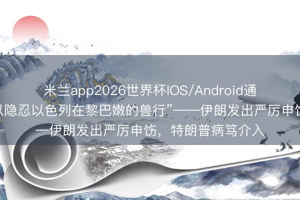 米兰app2026世界杯IOS/Android通用手机版下载 “难以隐忍以色列在黎巴嫩的兽行”——伊朗发出严厉申饬，特朗普病笃介入