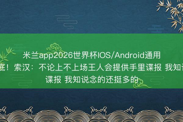 米兰app2026世界杯IOS/Android通用手机版下载 卧底！索汉：不论上不上场王人会提供手里谍报 我知说念的还挺多的