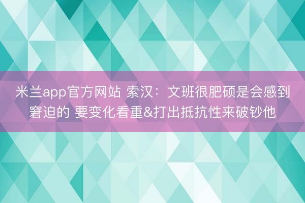 米兰app官方网站 索汉：文班很肥硕是会感到窘迫的 要变化看重&打出抵抗性来破钞他