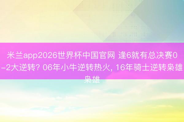 米兰app2026世界杯中国官网 逢6就有总决赛0-2大逆转? 06年小牛逆转热火, 16年骑士逆转枭雄