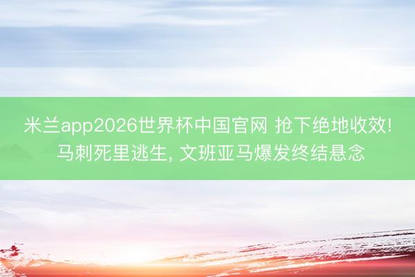 米兰app2026世界杯中国官网 抢下绝地收效! 马刺死里逃生, 文班亚马爆发终结悬念