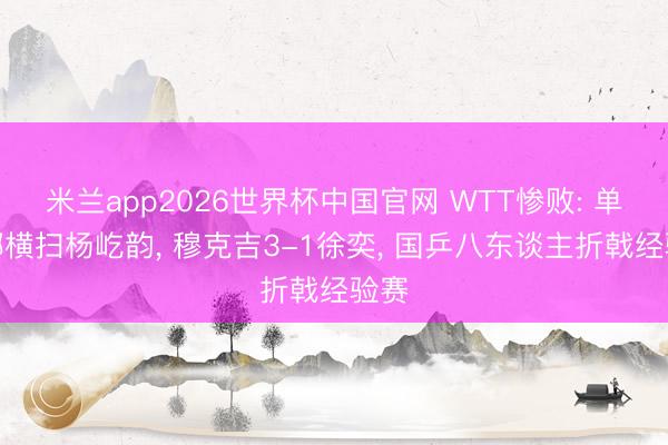 米兰app2026世界杯中国官网 WTT惨败: 单晓娜横扫杨屹韵, 穆克吉3-1徐奕, 国乒八东谈主折戟经验赛