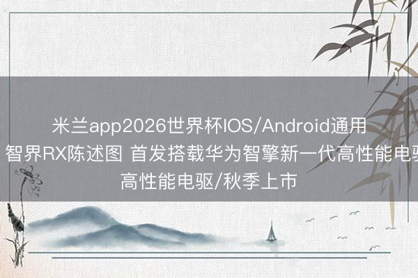 米兰app2026世界杯IOS/Android通用手机版下载 智界RX陈述图 首发搭载华为智擎新一代高性能电驱/秋季上市