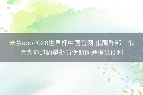 米兰app2026世界杯中国官网 俄酬酢部：俄愿为通过酌量处罚伊朗问题提供便利