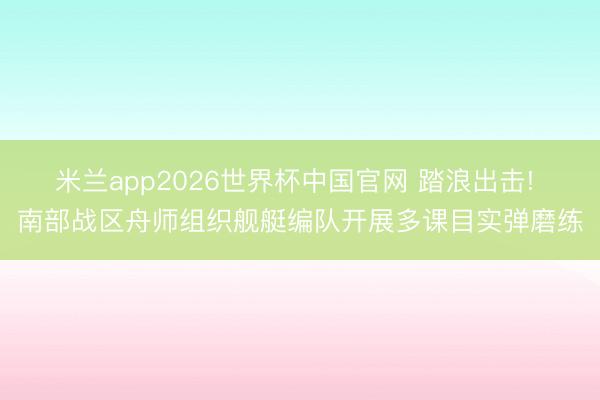 米兰app2026世界杯中国官网 踏浪出击! 南部战区舟师组织舰艇编队开展多课目实弹磨练