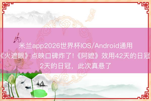 米兰app2026世界杯IOS/Android通用手机版下载 《火遮眼》点映口碑炸了!《阿嬷》效用42天的日冠，此次真悬了