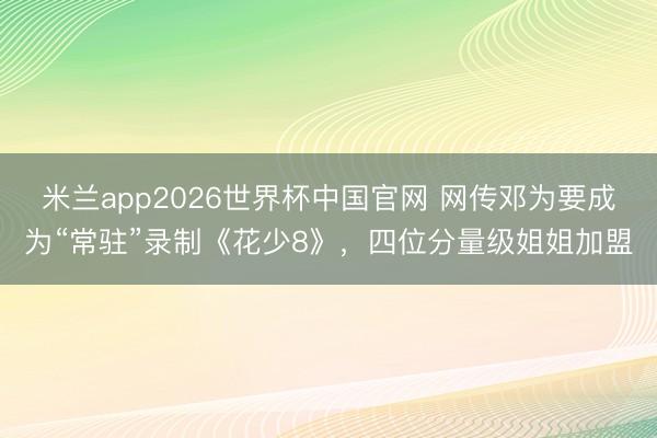 米兰app2026世界杯中国官网 网传邓为要成为“常驻”录制《花少8》，四位分量级姐姐加盟