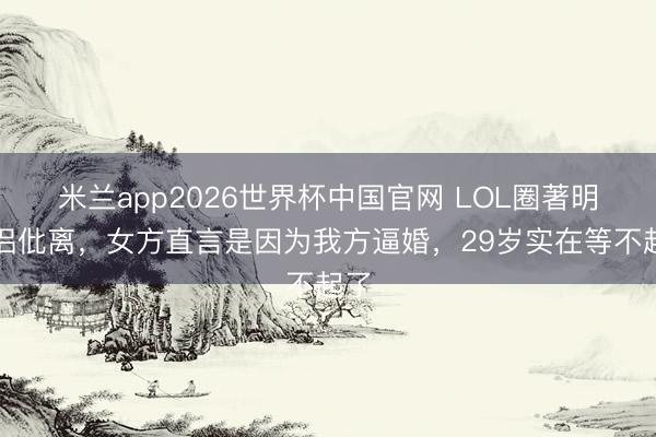 米兰app2026世界杯中国官网 LOL圈著明情侣仳离，女方直言是因为我方逼婚，29岁实在等不起了