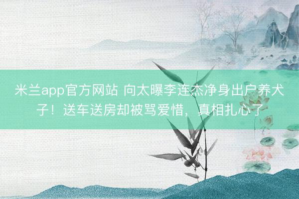 米兰app官方网站 向太曝李连杰净身出户养犬子！送车送房却被骂爱惜，真相扎心了