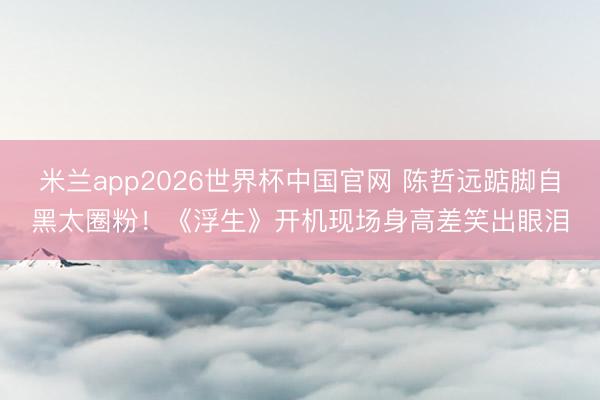 米兰app2026世界杯中国官网 陈哲远踮脚自黑太圈粉！《浮生》开机现场身高差笑出眼泪