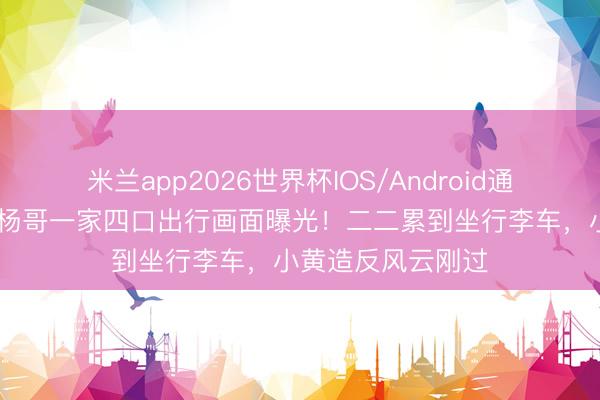 米兰app2026世界杯IOS/Android通用手机版下载 小杨哥一家四口出行画面曝光！二二累到坐行李车，小黄造反风云刚过