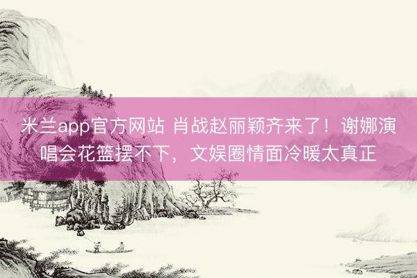 米兰app官方网站 肖战赵丽颖齐来了！谢娜演唱会花篮摆不下，文娱圈情面冷暖太真正