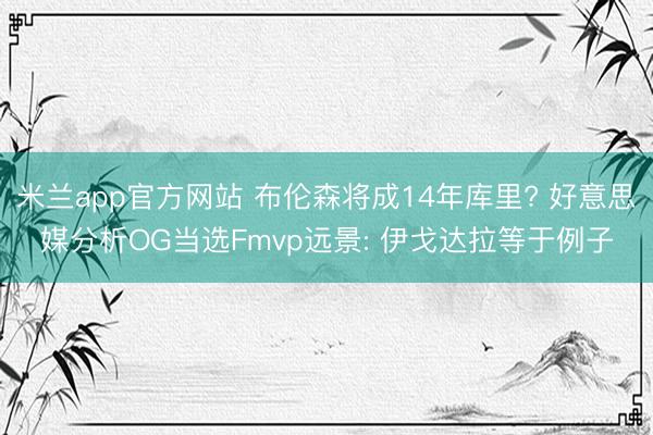 米兰app官方网站 布伦森将成14年库里? 好意思媒分析OG当选Fmvp远景: 伊戈达拉等于例子