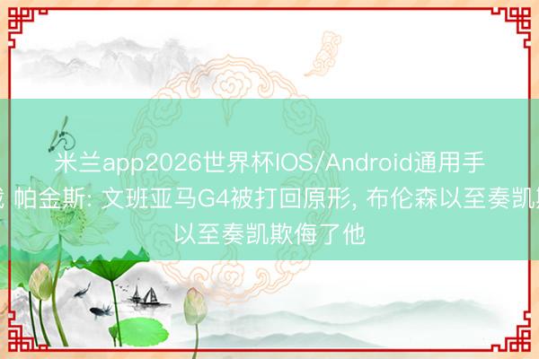米兰app2026世界杯IOS/Android通用手机版下载 帕金斯: 文班亚马G4被打回原形, 布伦森以至奏凯欺侮了他