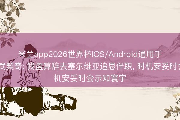 米兰app2026世界杯IOS/Android通用手机版下载 武契奇: 我盘算辞去塞尔维亚追思伴职， 时机安妥时会示知寰宇