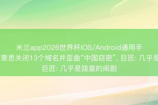 米兰app2026世界杯IOS/Android通用手机版下载 好意思关闭13个域名并歪曲“中国窃密”, 巨匠: 几乎是跋扈的闹剧