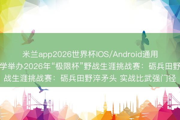 米兰app2026世界杯IOS/Android通用手机版下载 国防科技大学举办2026年“极限杯”野战生涯挑战赛：砺兵田野淬矛头 实战比武强门径