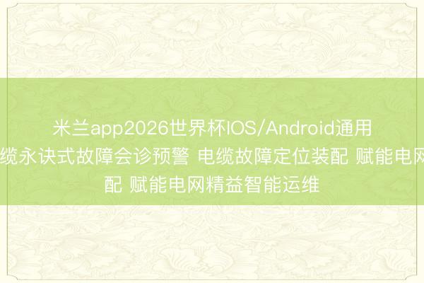 米兰app2026世界杯IOS/Android通用手机版下载 电缆永诀式故障会诊预警 电缆故障定位装配 赋能电网精益智能运维