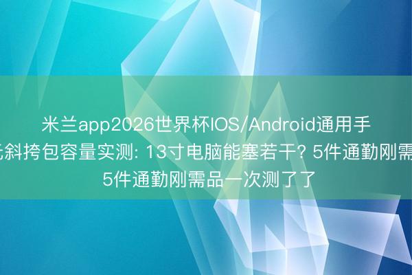 米兰app2026世界杯IOS/Android通用手机版下载 百元斜挎包容量实测: 13寸电脑能塞若干? 5件通勤刚需品一次测了了