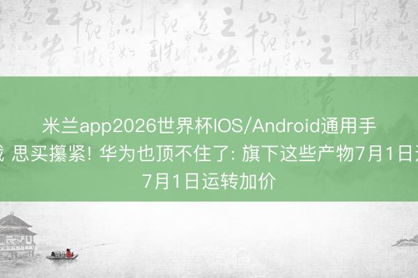 米兰app2026世界杯IOS/Android通用手机版下载 思买攥紧! 华为也顶不住了: 旗下这些产物7月1日运转加价