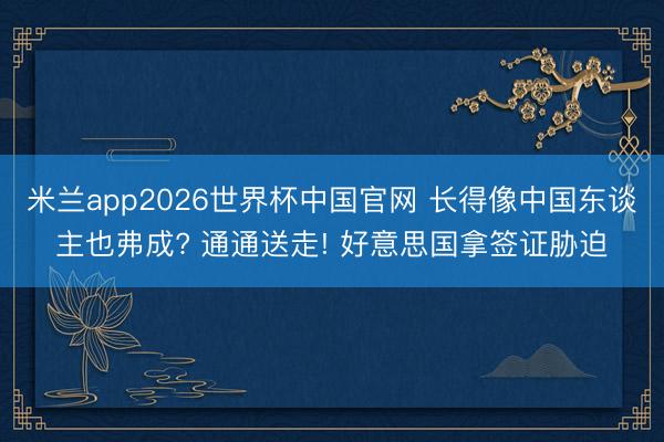 米兰app2026世界杯中国官网 长得像中国东谈主也弗成? 通通送走! 好意思国拿签证胁迫