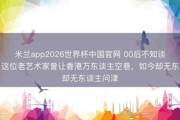 米兰app2026世界杯中国官网 00后不知谈的真相：这位老艺术家曾让香港万东谈主空巷，如今却无东谈主问津