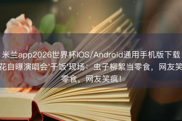 米兰app2026世界杯IOS/Android通用手机版下载 玲花自曝演唱会'干饭'现场：虫子柳絮当零食，网友笑疯！
