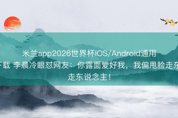 米兰app2026世界杯IOS/Android通用手机版下载 李晨冷眼怼网友：你露面爱好我，我偏甩脸走东说念主！