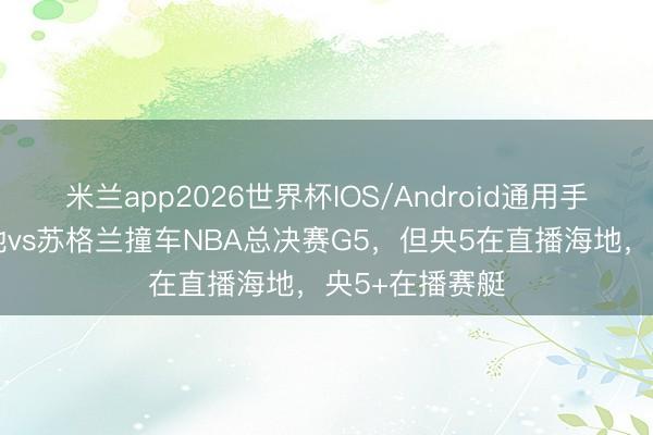 米兰app2026世界杯IOS/Android通用手机版下载 海地vs苏格兰撞车NBA总决赛G5，但央5在直播海地，央5+在播赛艇