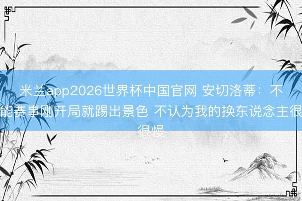 米兰app2026世界杯中国官网 安切洛蒂：不可能赛事刚开局就踢出景色 不认为我的换东说念主很慢